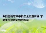 今日更新蘋果手機怎么設置彩鈴 蘋果手機設置彩鈴的方法