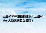 三星a9star更換攝像頭（三星a9star人臉識別怎么設(shè)置）