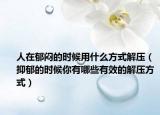 人在郁悶的時候用什么方式解壓（抑郁的時候你有哪些有效的解壓方式）
