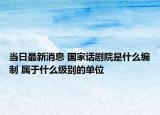 當(dāng)日最新消息 國家話劇院是什么編制 屬于什么級(jí)別的單位