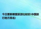 今日更新哪里旅游比較好(中國旅行地方排名)
