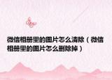 微信相冊里的圖片怎么清除（微信相冊里的圖片怎么刪除掉）