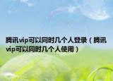 騰訊vip可以同時幾個人登錄（騰訊vip可以同時幾個人使用）