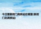 今日更新廈門高鐵站在哪里(新廈門北高鐵站)