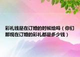 彩禮錢是在訂婚的時候給嗎（你們那現(xiàn)在訂婚的彩禮都是多少錢）