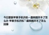 今日更新蘋果手機開機一直轉(zhuǎn)圈開不了怎么辦 蘋果手機開機一直轉(zhuǎn)圈開不了怎么回事
