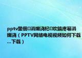 pptv鐢?shù)瑙嗕笅铦茶蒋錃g鎬庝箞涓嬭澆（PPTV網(wǎng)絡電視視頻如何下載...下載）