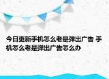 今日更新手機(jī)怎么老是彈出廣告 手機(jī)怎么老是彈出廣告怎么辦