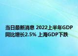 當(dāng)日最新消息 2022上半年GDP同比增長(zhǎng)2.5% 上海GDP下跌