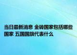 當(dāng)日最新消息 金磚國家包括哪些國家 五國國旗代表什么