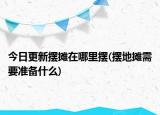 今日更新擺攤在哪里擺(擺地?cái)傂枰獪?zhǔn)備什么)