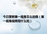 今日更新第一視角怎么拍攝（第一視角視頻用什么拍）