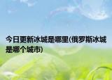 今日更新冰城是哪里(俄羅斯冰城是哪個城市)
