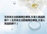 北京頑主出的視頻在哪找,天津人挑戰(zhàn)的那個（北京頑主出的視頻在哪找,天津人挑戰(zhàn)的那個）