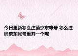今日更新怎么注銷京東帳號 怎么注銷京東帳號重開一個呢