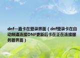 dnf一直卡在登錄界面（dnf登錄卡在自動頻道連接DNF更新后卡在正在連接服務(wù)器界面）