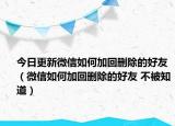 今日更新微信如何加回刪除的好友（微信如何加回刪除的好友 不被知道）