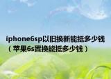 iphone6sp以舊換新能抵多少錢（蘋果6s置換能抵多少錢）