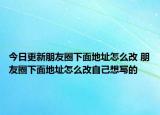 今日更新朋友圈下面地址怎么改 朋友圈下面地址怎么改自己想寫的