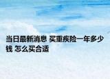 當(dāng)日最新消息 買重疾險(xiǎn)一年多少錢 怎么買合適