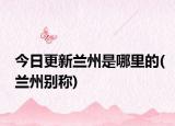 今日更新蘭州是哪里的(蘭州別稱)