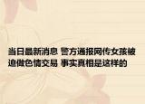 當(dāng)日最新消息 警方通報網(wǎng)傳女孩被迫做色情交易 事實真相是這樣的