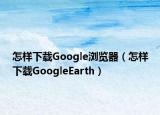 怎樣下載Google瀏覽器（怎樣下載GoogleEarth）
