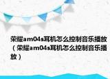 榮耀am04s耳機(jī)怎么控制音樂播放（榮耀am04s耳機(jī)怎么控制音樂播放）