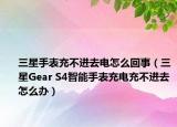 三星手表充不進(jìn)去電怎么回事（三星Gear S4智能手表充電充不進(jìn)去怎么辦）