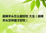 麻辣羊頭怎么做好吃 大全（麻辣羊頭怎樣做才好吃）