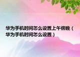 華為手機(jī)時(shí)間怎么設(shè)置上午傍晚（華為手機(jī)時(shí)間怎么設(shè)置）