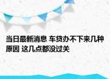 當(dāng)日最新消息 車貸辦不下來幾種原因 這幾點(diǎn)都沒過關(guān)