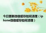 今日更新微信緩存如何清理（iphone微信緩存如何清理）
