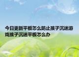 今日更新平板怎么防止孩子沉迷游戲孩子沉迷平板怎么辦