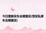 今日更新買(mǎi)車(chē)去哪里買(mǎi)(想買(mǎi)私家車(chē)去哪里買(mǎi))