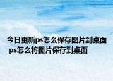 今日更新ps怎么保存圖片到桌面 ps怎么將圖片保存到桌面