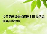 今日更新微信如何換主題 微信如何換主題壁紙