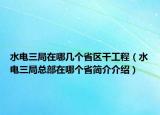 水電三局在哪幾個(gè)省區(qū)干工程（水電三局總部在哪個(gè)省簡介介紹）