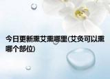 今日更新熏艾熏哪里(艾灸可以熏哪個部位)