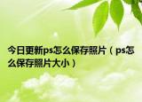 今日更新ps怎么保存照片（ps怎么保存照片大小）