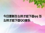 今日更新怎么樣才能下載qq 怎么樣才能下載QQ音樂