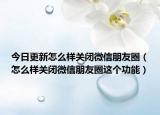 今日更新怎么樣關(guān)閉微信朋友圈（怎么樣關(guān)閉微信朋友圈這個功能）