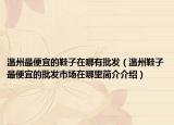 溫州最便宜的鞋子在哪有批發(fā)（溫州鞋子最便宜的批發(fā)市場(chǎng)在哪里簡(jiǎn)介介紹）