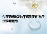今日更新批發(fā)襪子哪里便宜(襪子貨源哪里找)