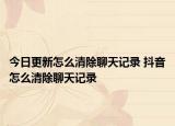 今日更新怎么清除聊天記錄 抖音怎么清除聊天記錄