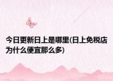 今日更新日上是哪里(日上免稅店為什么便宜那么多)