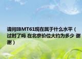 請(qǐng)問IBMT61現(xiàn)在屬于什么水平（過時(shí)了嗎 在北京價(jià)位大約為多少 謝謝）
