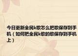 今日更新全民k歌怎么把歌保存到手機（如何把全民k歌的歌保存到手機上）