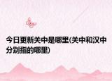 今日更新關(guān)中是哪里(關(guān)中和漢中分別指的哪里)