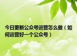 今日更新公眾號運營怎么做（如何運營好一個公眾號）